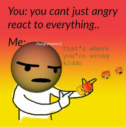 you-you-cant-just-angry-react-to-everything-me-hungry-3818652~2.png
